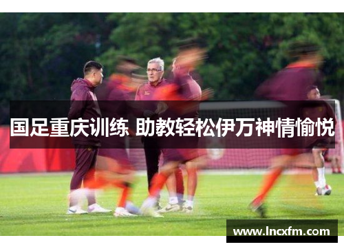国足重庆训练 助教轻松伊万神情愉悦