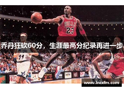 乔丹狂砍60分，生涯最高分纪录再进一步